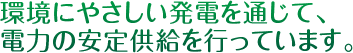 環境にやさしい発電を通じて、電力の安定供給を行っています。